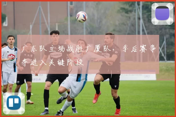 广东队主场战胜广厦队,季后赛争夺进入关键阶段