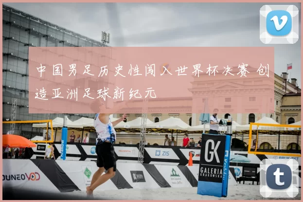 中国男足历史性闯入世界杯决赛 创造亚洲足球新纪元