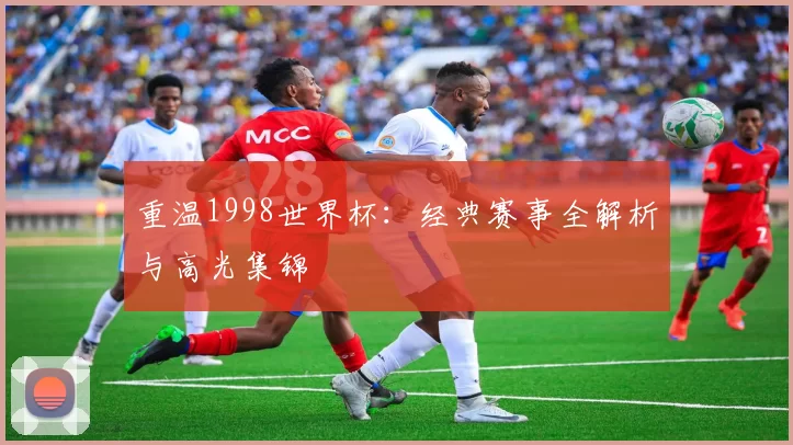 重温1998世界杯：经典赛事全解析与高光集锦