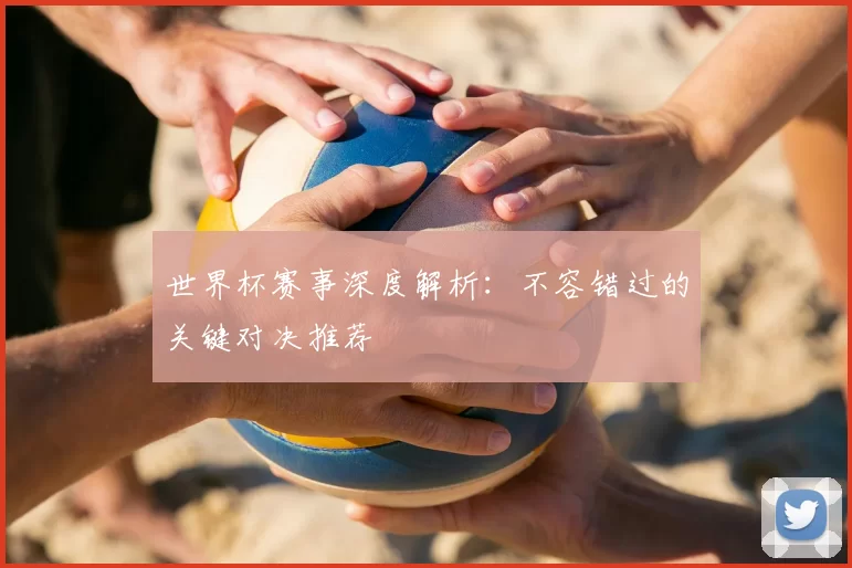 世界杯赛事深度解析：不容错过的关键对决推荐