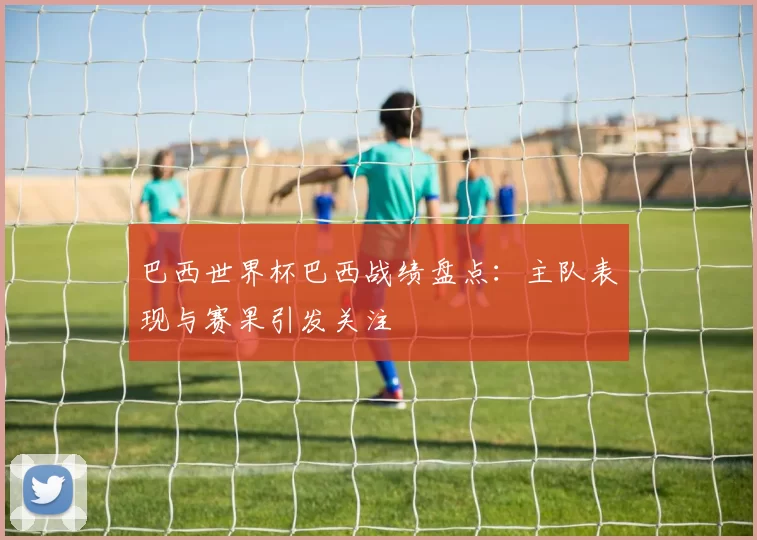 巴西世界杯巴西战绩盘点:主队表现与赛果引发关注
