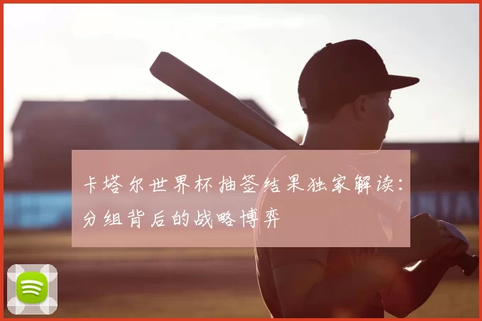卡塔尔世界杯抽签结果独家解读:分组背后的战略博弈