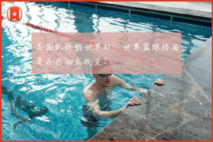 美国队折戟世界杯:世界篮球格局是否已彻底改变?