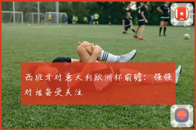 西班牙对意大利欧洲杯前瞻:强强对话备受关注