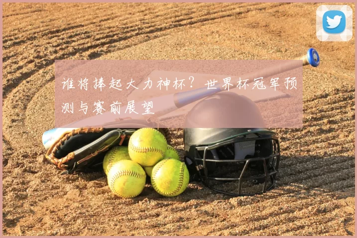 谁将捧起大力神杯?世界杯冠军预测与赛前展望