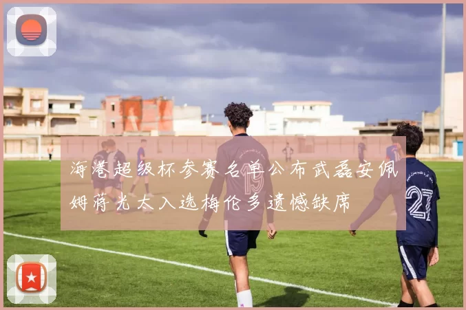 海港超级杯参赛名单公布武磊安佩姆蒋光太入选梅伦多遗憾缺席