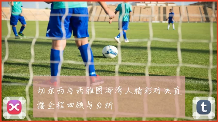 切尔西与西雅图海湾人精彩对决直播全程回顾与分析