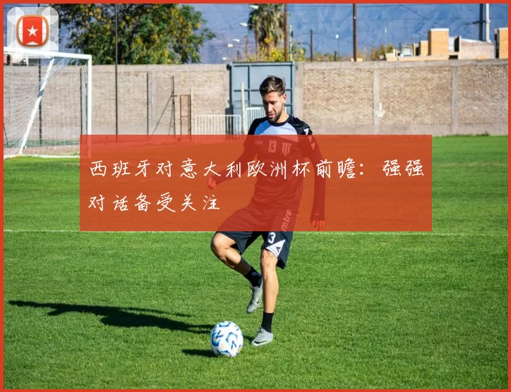 西班牙对意大利欧洲杯前瞻：强强对话备受关注