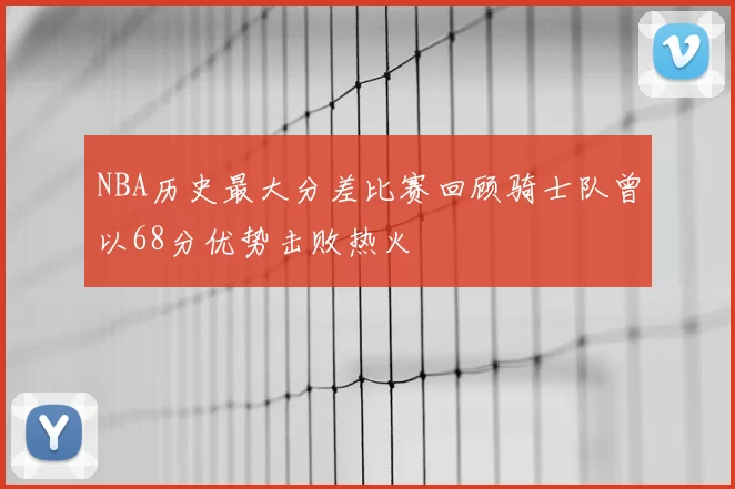 NBA历史最大分差比赛回顾骑士队曾以68分优势击败热火