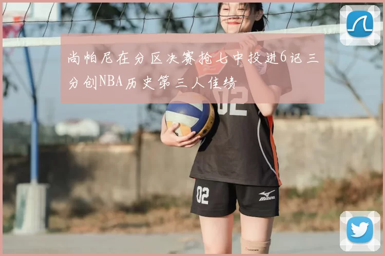 尚帕尼在分区决赛抢七中投进6记三分创NBA历史第三人佳绩
