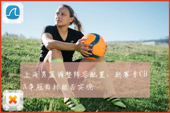 上海男篮调整阵容配置，新赛季CBA争冠目标能否实现