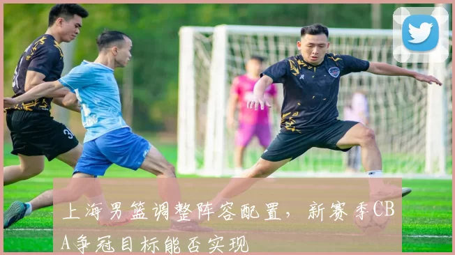 上海男篮调整阵容配置，新赛季CBA争冠目标能否实现