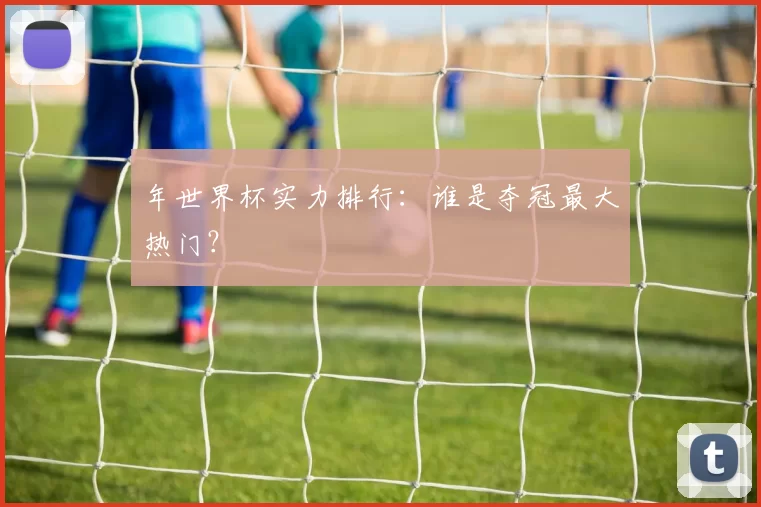年世界杯实力排行：谁是夺冠最大热门？