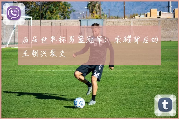 历届世界杯男篮冠军：荣耀背后的王朝兴衰史