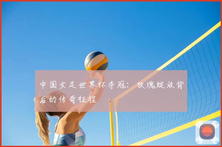 中国女足世界杯夺冠:玫瑰绽放背后的传奇征程