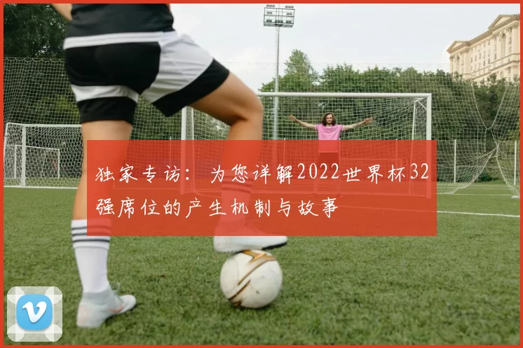 独家专访:为您详解2022世界杯32强席位的产生机制与故事