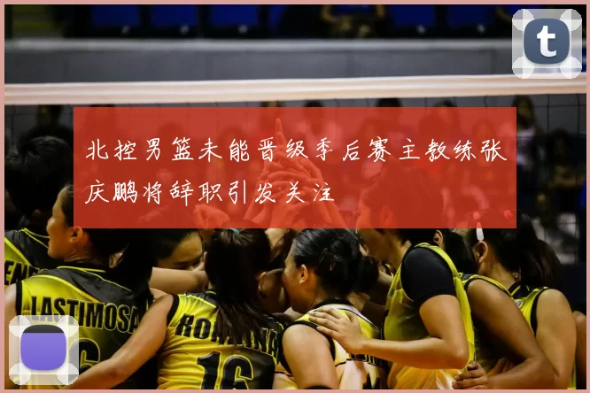 北控男篮未能晋级季后赛主教练张庆鹏将辞职引发关注