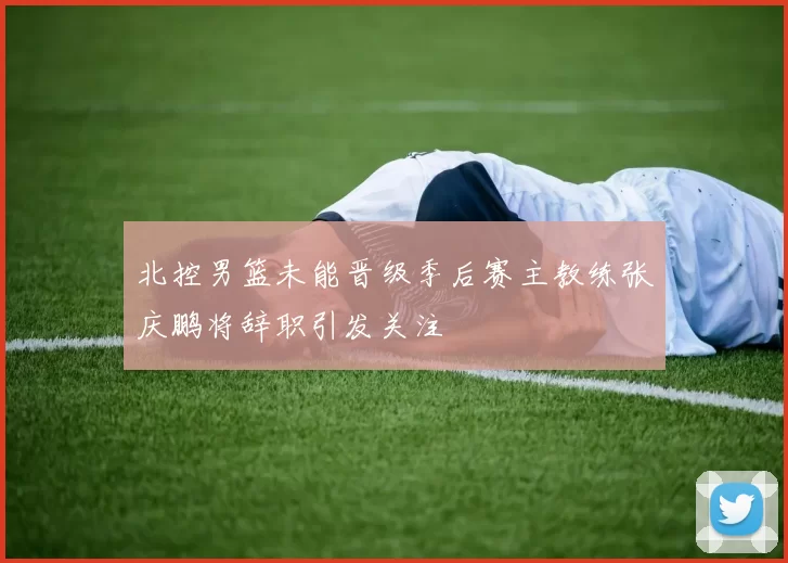 北控男篮未能晋级季后赛主教练张庆鹏将辞职引发关注