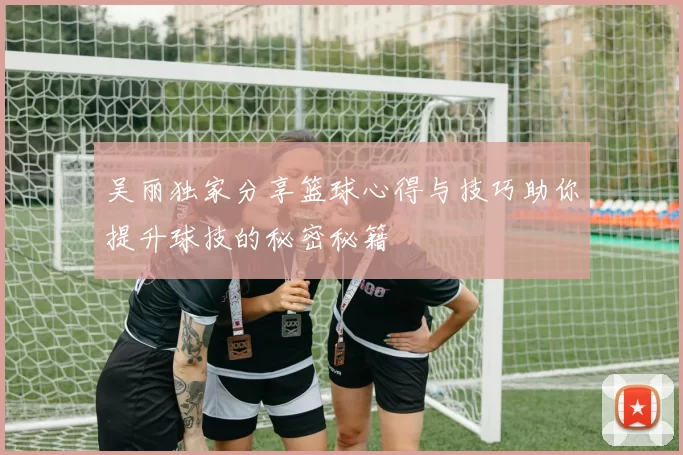 吴丽独家分享篮球心得与技巧助你提升球技的秘密秘籍