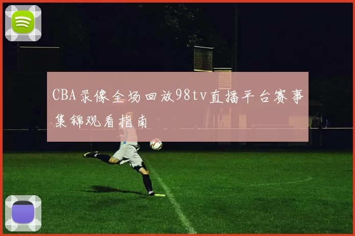 CBA录像全场回放98tv直播平台赛事集锦观看指南