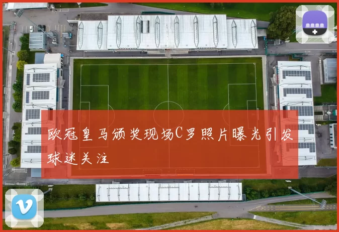欧冠皇马颁奖现场C罗照片曝光引发球迷关注
