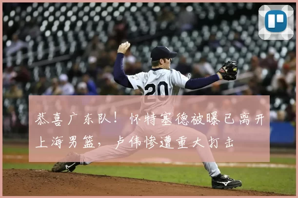 恭喜广东队!怀特塞德被曝已离开上海男篮,卢伟惨遭重大打击