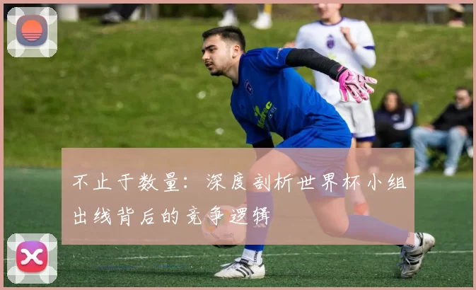 不止于数量:深度剖析世界杯小组出线背后的竞争逻辑