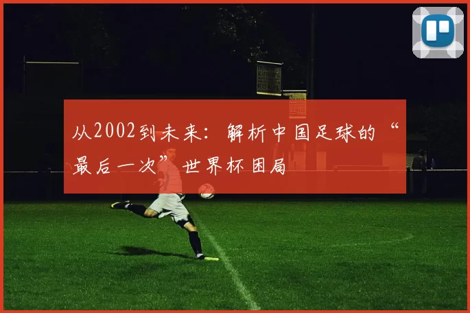 从2002到未来：解析中国足球的“最后一次”世界杯困局