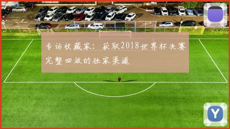 专访收藏家：获取2018世界杯决赛完整回放的独家渠道