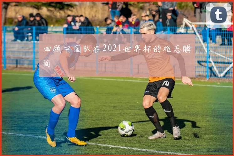 回顾中国队在2021世界杯的难忘瞬间