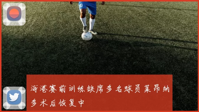 海港赛前训练缺席多名球员莱昂纳多术后恢复中