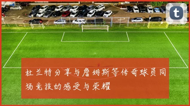 杜兰特分享与詹姆斯等传奇球员同场竞技的感受与荣耀