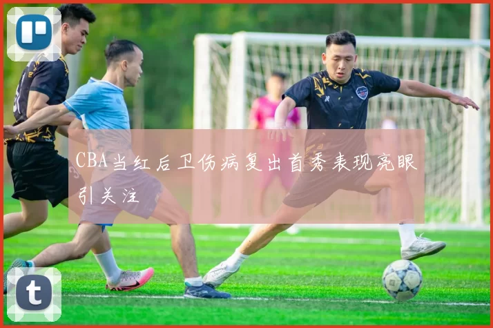 CBA当红后卫伤病复出首秀表现亮眼引关注