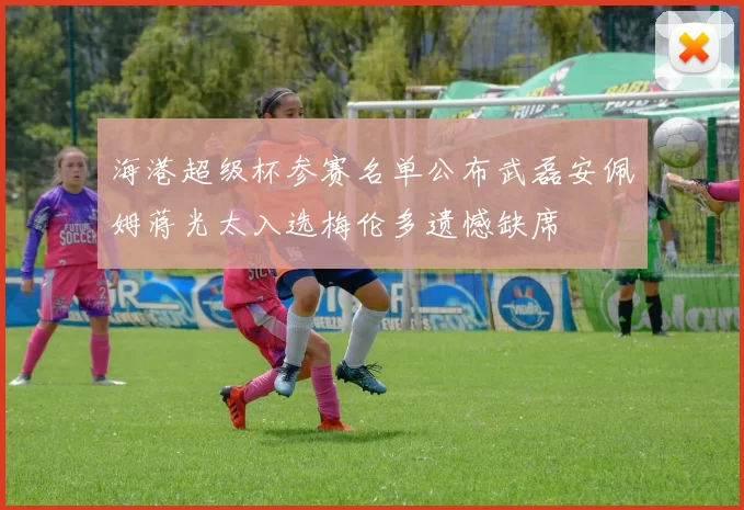 海港超级杯参赛名单公布武磊安佩姆蒋光太入选梅伦多遗憾缺席