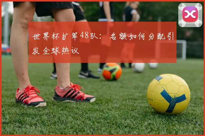 世界杯扩军48队：名额如何分配引发全球热议