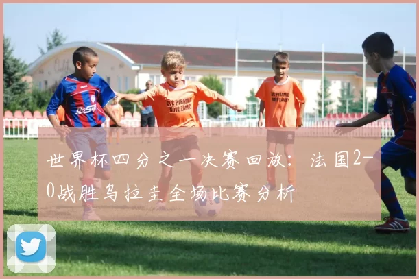 世界杯四分之一决赛回放：法国2-0战胜乌拉圭全场比赛分析