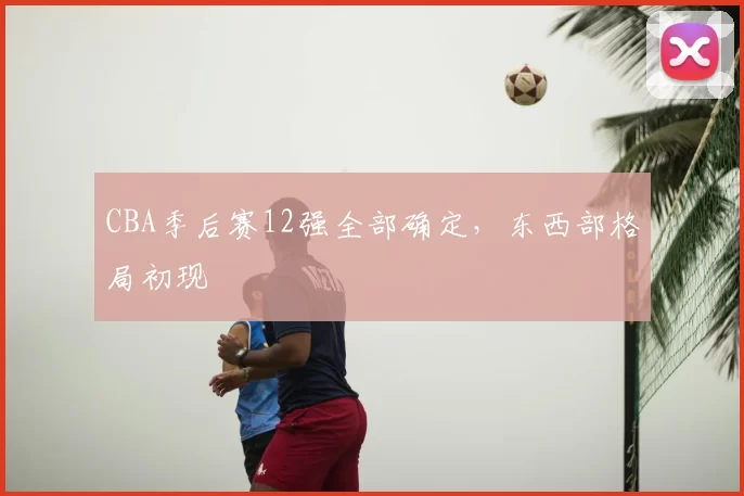 CBA季后赛12强全部确定，东西部格局初现