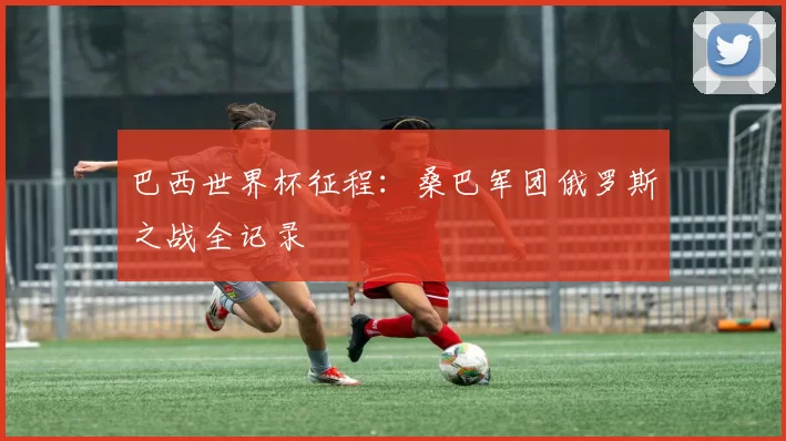 巴西世界杯征程:桑巴军团俄罗斯之战全记录