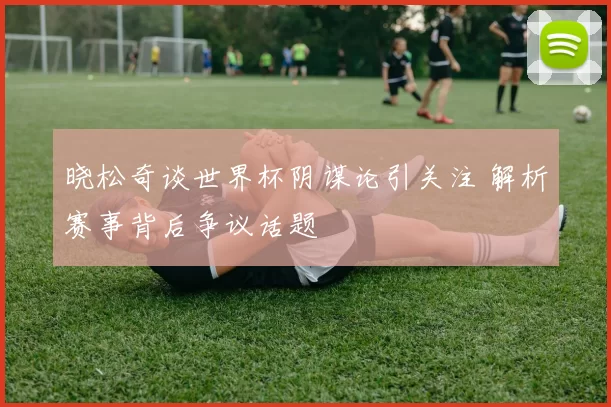 晓松奇谈世界杯阴谋论引关注 解析赛事背后争议话题