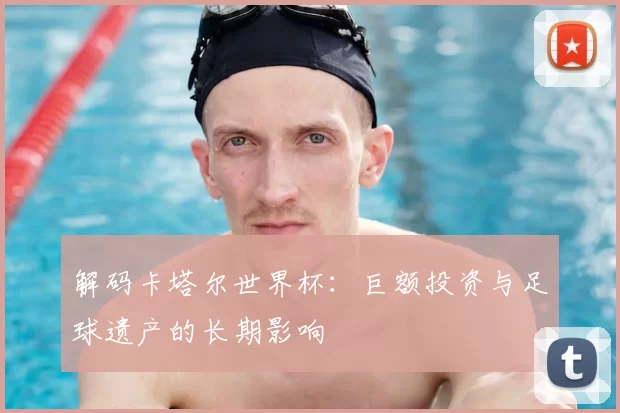 解码卡塔尔世界杯：巨额投资与足球遗产的长期影响