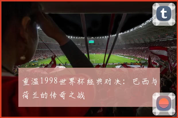 重温1998世界杯经典对决：巴西与荷兰的传奇之战