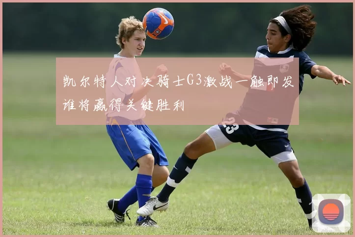 凯尔特人对决骑士G3激战一触即发谁将赢得关键胜利