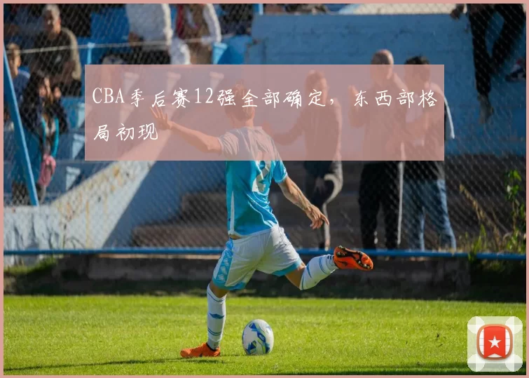 CBA季后赛12强全部确定，东西部格局初现