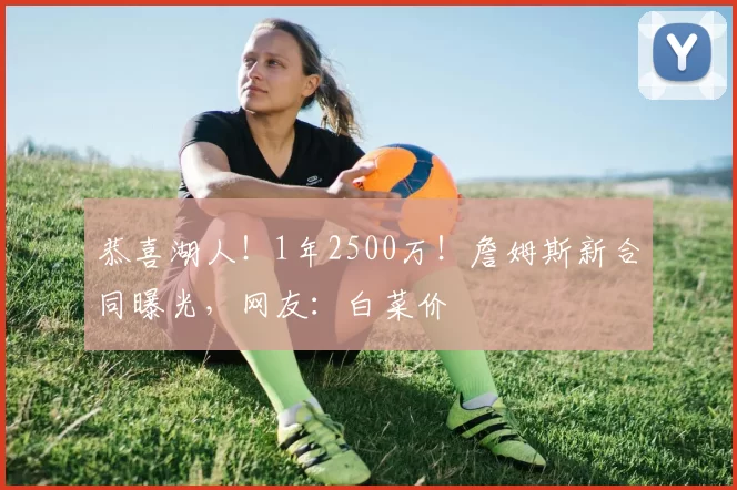 恭喜湖人!1年2500万!詹姆斯新合同曝光,网友:白菜价