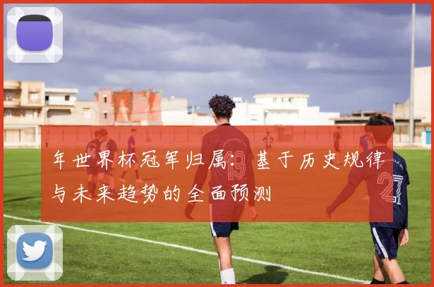 年世界杯冠军归属：基于历史规律与未来趋势的全面预测