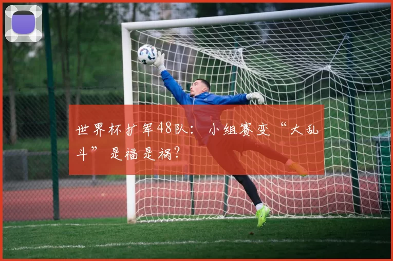 世界杯扩军48队：小组赛变“大乱斗”是福是祸？