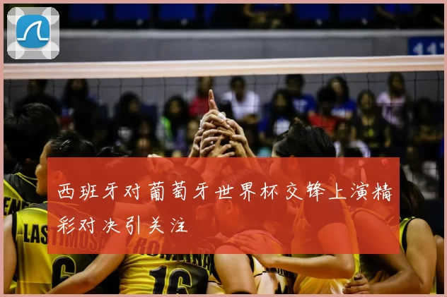 西班牙对葡萄牙世界杯交锋上演精彩对决引关注