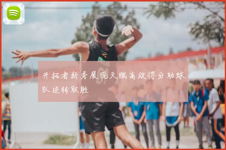 开拓者新秀展现天赋高效得分助球队逆转取胜