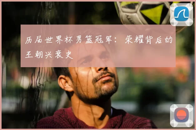 历届世界杯男篮冠军：荣耀背后的王朝兴衰史