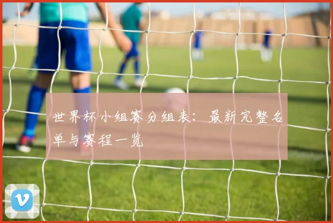 世界杯小组赛分组表：最新完整名单与赛程一览